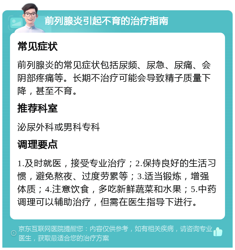 前列腺炎引起不育的治疗指南 常见症状 前列腺炎的常见症状包括尿频、尿急、尿痛、会阴部疼痛等。长期不治疗可能会导致精子质量下降，甚至不育。 推荐科室 泌尿外科或男科专科 调理要点 1.及时就医，接受专业治疗；2.保持良好的生活习惯，避免熬夜、过度劳累等；3.适当锻炼，增强体质；4.注意饮食，多吃新鲜蔬菜和水果；5.中药调理可以辅助治疗，但需在医生指导下进行。