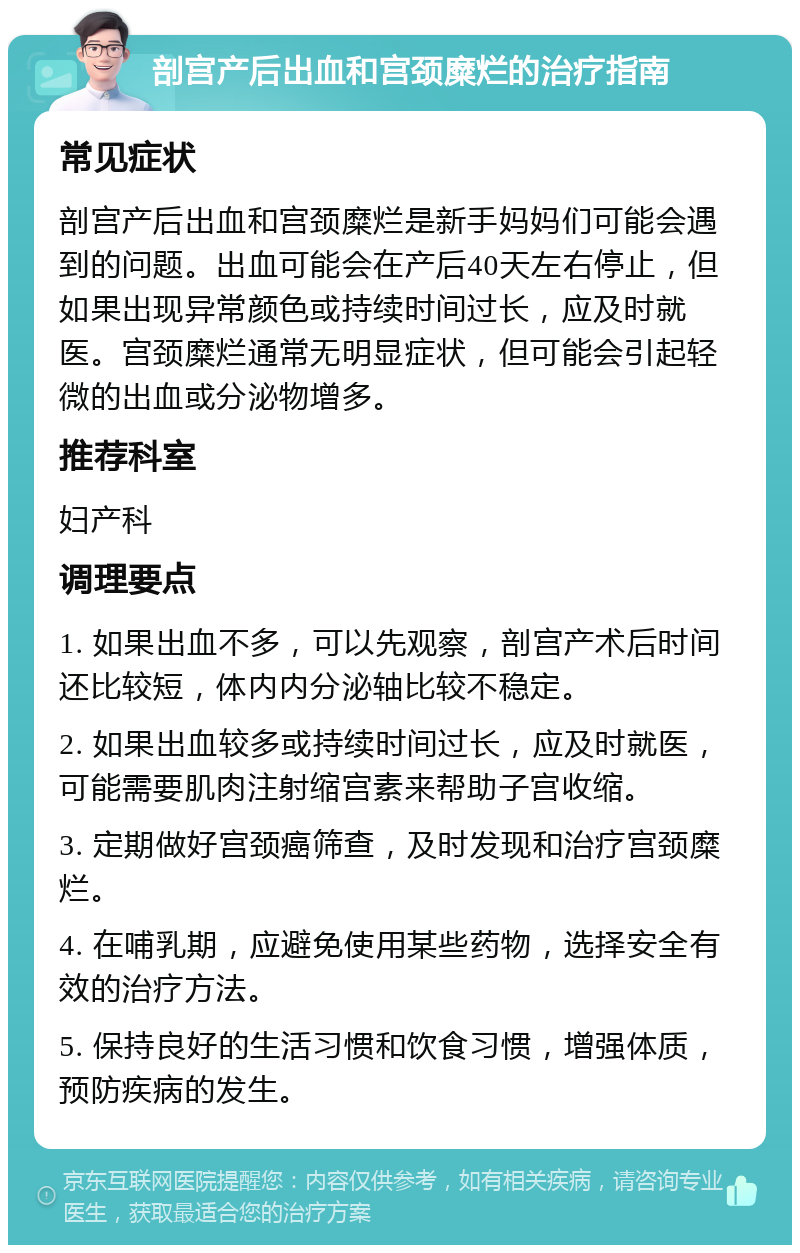 剖宫产后出血和宫颈糜烂的治疗指南 常见症状 剖宫产后出血和宫颈糜烂是新手妈妈们可能会遇到的问题。出血可能会在产后40天左右停止，但如果出现异常颜色或持续时间过长，应及时就医。宫颈糜烂通常无明显症状，但可能会引起轻微的出血或分泌物增多。 推荐科室 妇产科 调理要点 1. 如果出血不多，可以先观察，剖宫产术后时间还比较短，体内内分泌轴比较不稳定。 2. 如果出血较多或持续时间过长，应及时就医，可能需要肌肉注射缩宫素来帮助子宫收缩。 3. 定期做好宫颈癌筛查，及时发现和治疗宫颈糜烂。 4. 在哺乳期，应避免使用某些药物，选择安全有效的治疗方法。 5. 保持良好的生活习惯和饮食习惯，增强体质，预防疾病的发生。