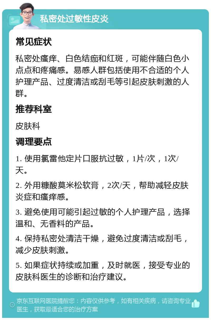 私密处过敏性皮炎 常见症状 私密处瘙痒、白色结痂和红斑，可能伴随白色小点点和疼痛感。易感人群包括使用不合适的个人护理产品、过度清洁或刮毛等引起皮肤刺激的人群。 推荐科室 皮肤科 调理要点 1. 使用氯雷他定片口服抗过敏，1片/次，1次/天。 2. 外用糠酸莫米松软膏，2次/天，帮助减轻皮肤炎症和瘙痒感。 3. 避免使用可能引起过敏的个人护理产品，选择温和、无香料的产品。 4. 保持私密处清洁干燥，避免过度清洁或刮毛，减少皮肤刺激。 5. 如果症状持续或加重，及时就医，接受专业的皮肤科医生的诊断和治疗建议。