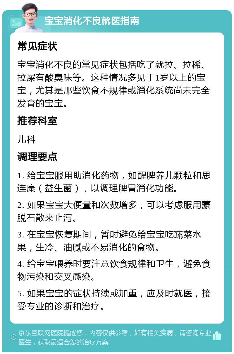 宝宝消化不良就医指南 常见症状 宝宝消化不良的常见症状包括吃了就拉、拉稀、拉屎有酸臭味等。这种情况多见于1岁以上的宝宝，尤其是那些饮食不规律或消化系统尚未完全发育的宝宝。 推荐科室 儿科 调理要点 1. 给宝宝服用助消化药物，如醒脾养儿颗粒和思连康（益生菌），以调理脾胃消化功能。 2. 如果宝宝大便量和次数增多，可以考虑服用蒙脱石散来止泻。 3. 在宝宝恢复期间，暂时避免给宝宝吃蔬菜水果，生冷、油腻或不易消化的食物。 4. 给宝宝喂养时要注意饮食规律和卫生，避免食物污染和交叉感染。 5. 如果宝宝的症状持续或加重，应及时就医，接受专业的诊断和治疗。