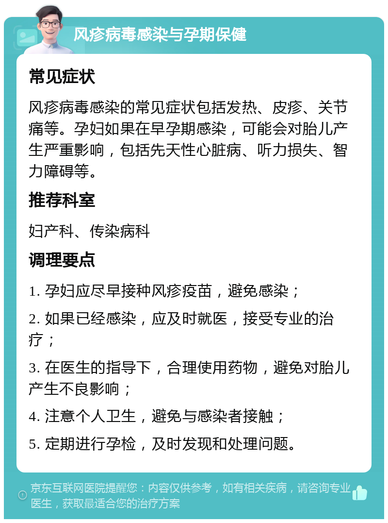 风疹病毒感染与孕期保健 常见症状 风疹病毒感染的常见症状包括发热、皮疹、关节痛等。孕妇如果在早孕期感染，可能会对胎儿产生严重影响，包括先天性心脏病、听力损失、智力障碍等。 推荐科室 妇产科、传染病科 调理要点 1. 孕妇应尽早接种风疹疫苗，避免感染； 2. 如果已经感染，应及时就医，接受专业的治疗； 3. 在医生的指导下，合理使用药物，避免对胎儿产生不良影响； 4. 注意个人卫生，避免与感染者接触； 5. 定期进行孕检，及时发现和处理问题。