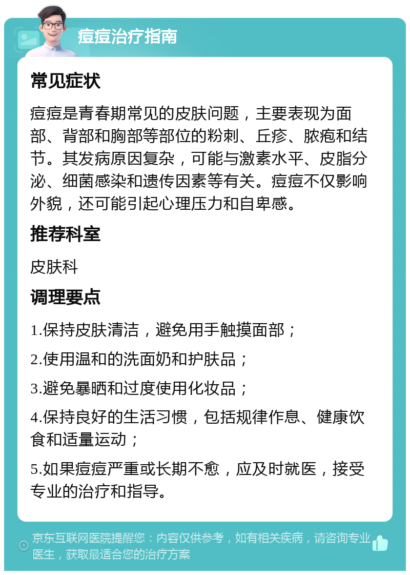 痘痘治疗指南 常见症状 痘痘是青春期常见的皮肤问题，主要表现为面部、背部和胸部等部位的粉刺、丘疹、脓疱和结节。其发病原因复杂，可能与激素水平、皮脂分泌、细菌感染和遗传因素等有关。痘痘不仅影响外貌，还可能引起心理压力和自卑感。 推荐科室 皮肤科 调理要点 1.保持皮肤清洁，避免用手触摸面部； 2.使用温和的洗面奶和护肤品； 3.避免暴晒和过度使用化妆品； 4.保持良好的生活习惯，包括规律作息、健康饮食和适量运动； 5.如果痘痘严重或长期不愈，应及时就医，接受专业的治疗和指导。