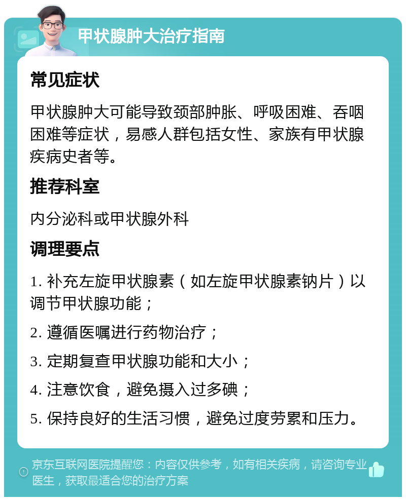 甲状腺肿大治疗指南 常见症状 甲状腺肿大可能导致颈部肿胀、呼吸困难、吞咽困难等症状，易感人群包括女性、家族有甲状腺疾病史者等。 推荐科室 内分泌科或甲状腺外科 调理要点 1. 补充左旋甲状腺素（如左旋甲状腺素钠片）以调节甲状腺功能； 2. 遵循医嘱进行药物治疗； 3. 定期复查甲状腺功能和大小； 4. 注意饮食，避免摄入过多碘； 5. 保持良好的生活习惯，避免过度劳累和压力。