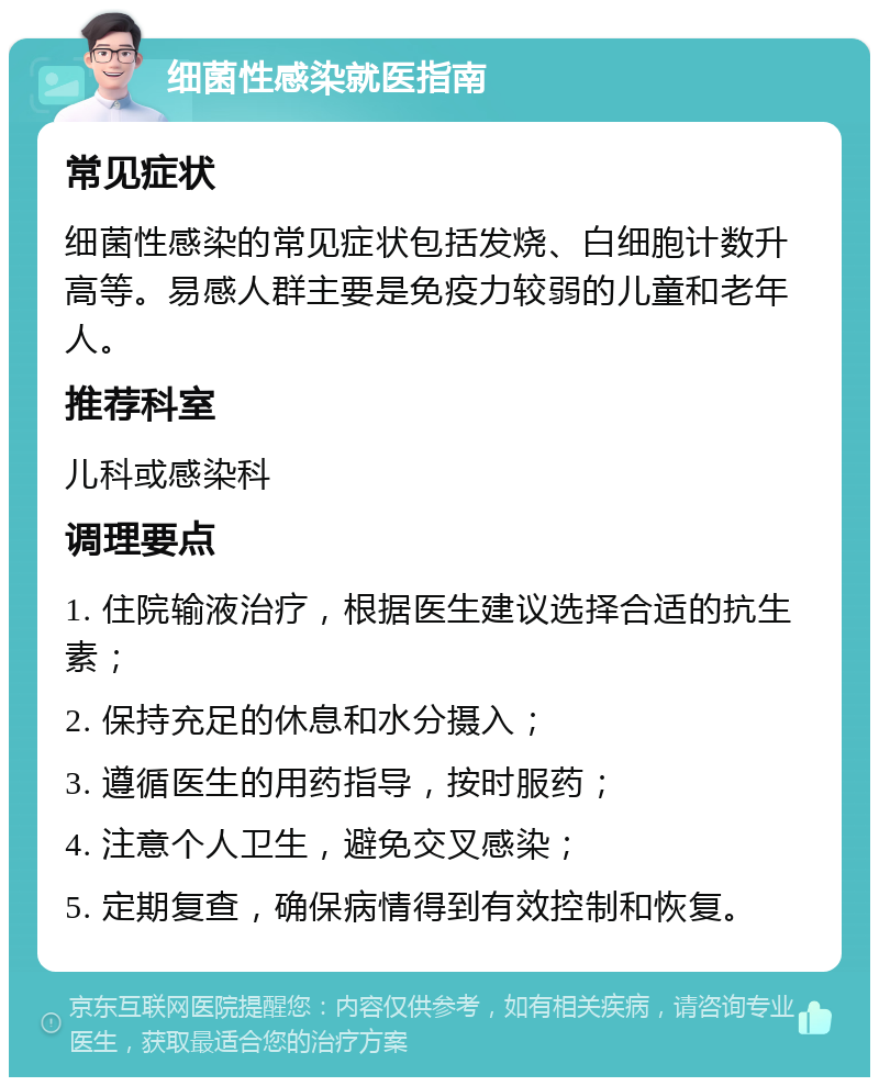 细菌性感染就医指南 常见症状 细菌性感染的常见症状包括发烧、白细胞计数升高等。易感人群主要是免疫力较弱的儿童和老年人。 推荐科室 儿科或感染科 调理要点 1. 住院输液治疗，根据医生建议选择合适的抗生素； 2. 保持充足的休息和水分摄入； 3. 遵循医生的用药指导，按时服药； 4. 注意个人卫生，避免交叉感染； 5. 定期复查，确保病情得到有效控制和恢复。