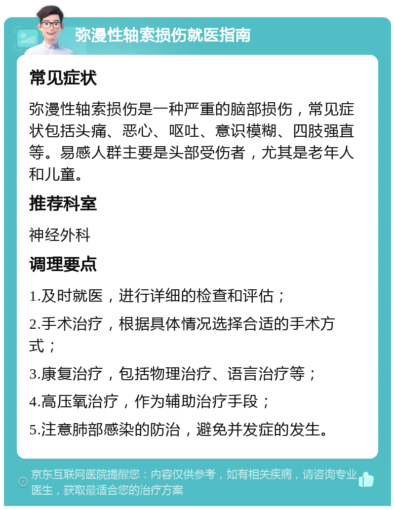 弥漫性轴索损伤就医指南 常见症状 弥漫性轴索损伤是一种严重的脑部损伤，常见症状包括头痛、恶心、呕吐、意识模糊、四肢强直等。易感人群主要是头部受伤者，尤其是老年人和儿童。 推荐科室 神经外科 调理要点 1.及时就医，进行详细的检查和评估； 2.手术治疗，根据具体情况选择合适的手术方式； 3.康复治疗，包括物理治疗、语言治疗等； 4.高压氧治疗，作为辅助治疗手段； 5.注意肺部感染的防治，避免并发症的发生。