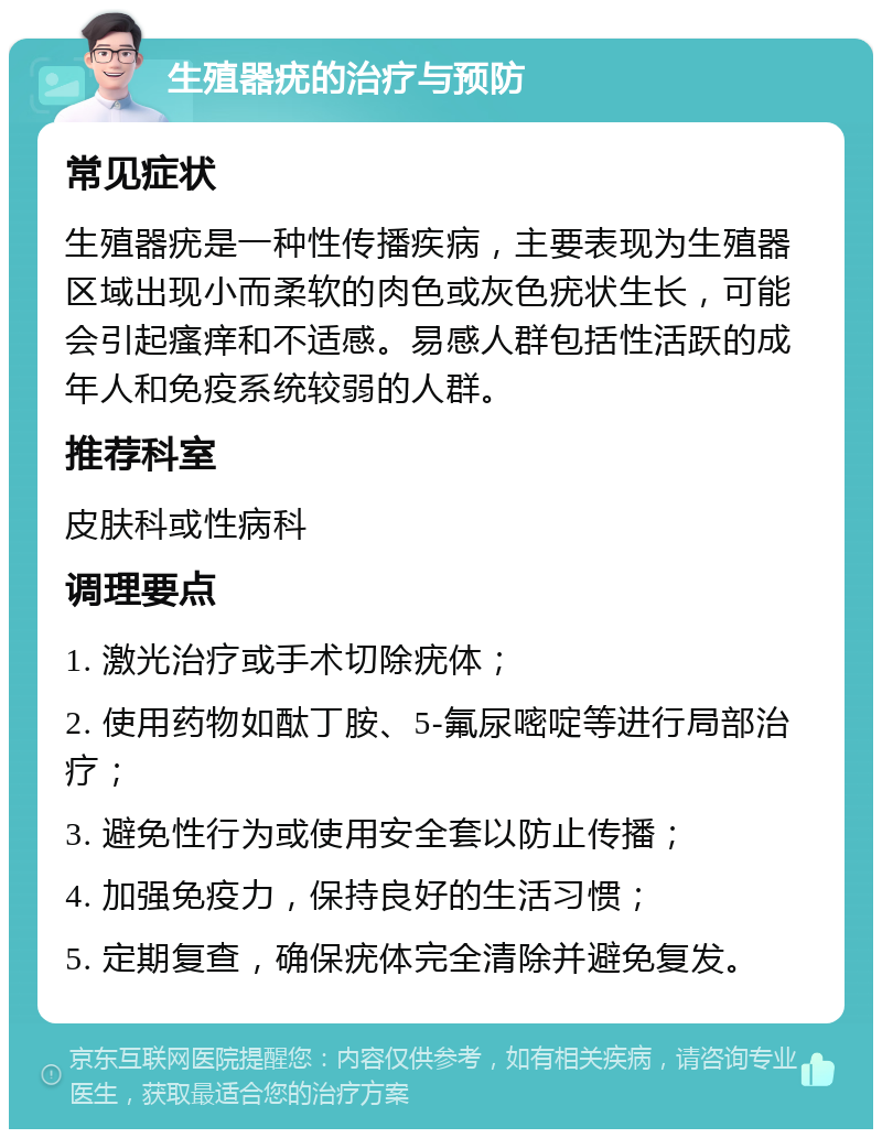 生殖器疣的治疗与预防 常见症状 生殖器疣是一种性传播疾病，主要表现为生殖器区域出现小而柔软的肉色或灰色疣状生长，可能会引起瘙痒和不适感。易感人群包括性活跃的成年人和免疫系统较弱的人群。 推荐科室 皮肤科或性病科 调理要点 1. 激光治疗或手术切除疣体； 2. 使用药物如酞丁胺、5-氟尿嘧啶等进行局部治疗； 3. 避免性行为或使用安全套以防止传播； 4. 加强免疫力，保持良好的生活习惯； 5. 定期复查，确保疣体完全清除并避免复发。