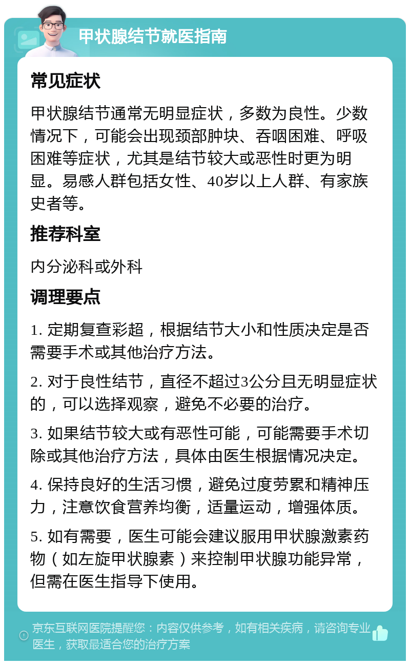 甲状腺结节就医指南 常见症状 甲状腺结节通常无明显症状，多数为良性。少数情况下，可能会出现颈部肿块、吞咽困难、呼吸困难等症状，尤其是结节较大或恶性时更为明显。易感人群包括女性、40岁以上人群、有家族史者等。 推荐科室 内分泌科或外科 调理要点 1. 定期复查彩超，根据结节大小和性质决定是否需要手术或其他治疗方法。 2. 对于良性结节，直径不超过3公分且无明显症状的，可以选择观察，避免不必要的治疗。 3. 如果结节较大或有恶性可能，可能需要手术切除或其他治疗方法，具体由医生根据情况决定。 4. 保持良好的生活习惯，避免过度劳累和精神压力，注意饮食营养均衡，适量运动，增强体质。 5. 如有需要，医生可能会建议服用甲状腺激素药物（如左旋甲状腺素）来控制甲状腺功能异常，但需在医生指导下使用。