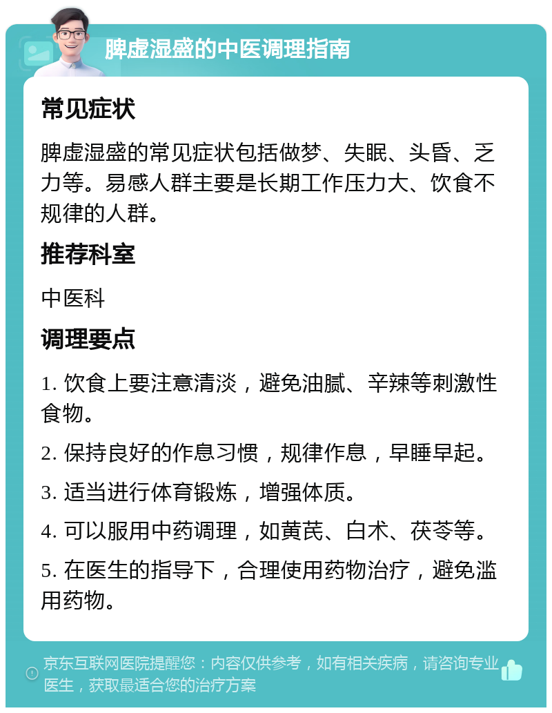 脾虚湿盛的中医调理指南 常见症状 脾虚湿盛的常见症状包括做梦、失眠、头昏、乏力等。易感人群主要是长期工作压力大、饮食不规律的人群。 推荐科室 中医科 调理要点 1. 饮食上要注意清淡，避免油腻、辛辣等刺激性食物。 2. 保持良好的作息习惯，规律作息，早睡早起。 3. 适当进行体育锻炼，增强体质。 4. 可以服用中药调理，如黄芪、白术、茯苓等。 5. 在医生的指导下，合理使用药物治疗，避免滥用药物。