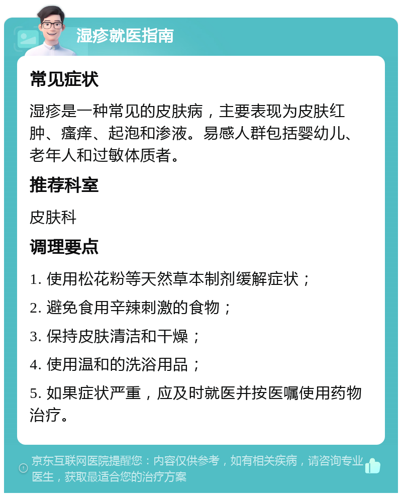 湿疹就医指南 常见症状 湿疹是一种常见的皮肤病，主要表现为皮肤红肿、瘙痒、起泡和渗液。易感人群包括婴幼儿、老年人和过敏体质者。 推荐科室 皮肤科 调理要点 1. 使用松花粉等天然草本制剂缓解症状； 2. 避免食用辛辣刺激的食物； 3. 保持皮肤清洁和干燥； 4. 使用温和的洗浴用品； 5. 如果症状严重，应及时就医并按医嘱使用药物治疗。