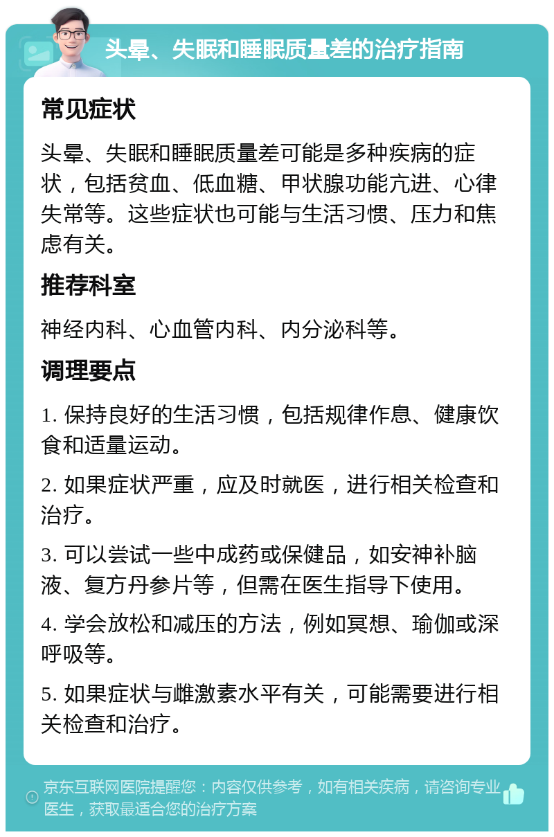 头晕、失眠和睡眠质量差的治疗指南 常见症状 头晕、失眠和睡眠质量差可能是多种疾病的症状，包括贫血、低血糖、甲状腺功能亢进、心律失常等。这些症状也可能与生活习惯、压力和焦虑有关。 推荐科室 神经内科、心血管内科、内分泌科等。 调理要点 1. 保持良好的生活习惯，包括规律作息、健康饮食和适量运动。 2. 如果症状严重，应及时就医，进行相关检查和治疗。 3. 可以尝试一些中成药或保健品，如安神补脑液、复方丹参片等，但需在医生指导下使用。 4. 学会放松和减压的方法，例如冥想、瑜伽或深呼吸等。 5. 如果症状与雌激素水平有关，可能需要进行相关检查和治疗。