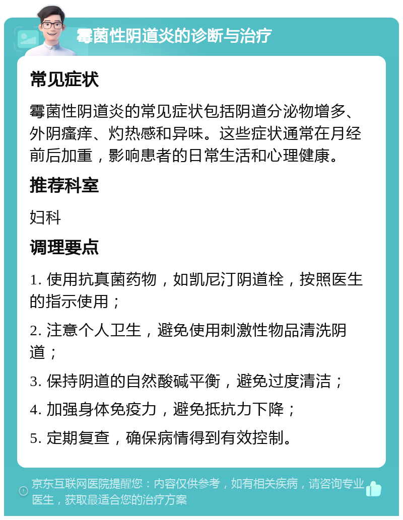 霉菌性阴道炎的诊断与治疗 常见症状 霉菌性阴道炎的常见症状包括阴道分泌物增多、外阴瘙痒、灼热感和异味。这些症状通常在月经前后加重，影响患者的日常生活和心理健康。 推荐科室 妇科 调理要点 1. 使用抗真菌药物，如凯尼汀阴道栓，按照医生的指示使用； 2. 注意个人卫生，避免使用刺激性物品清洗阴道； 3. 保持阴道的自然酸碱平衡，避免过度清洁； 4. 加强身体免疫力，避免抵抗力下降； 5. 定期复查，确保病情得到有效控制。