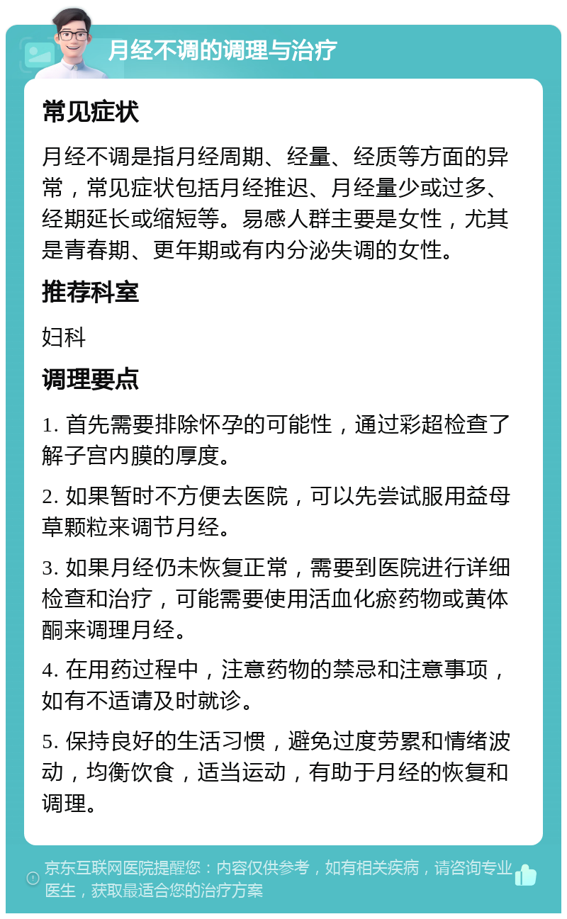 月经不调的调理与治疗 常见症状 月经不调是指月经周期、经量、经质等方面的异常，常见症状包括月经推迟、月经量少或过多、经期延长或缩短等。易感人群主要是女性，尤其是青春期、更年期或有内分泌失调的女性。 推荐科室 妇科 调理要点 1. 首先需要排除怀孕的可能性，通过彩超检查了解子宫内膜的厚度。 2. 如果暂时不方便去医院，可以先尝试服用益母草颗粒来调节月经。 3. 如果月经仍未恢复正常，需要到医院进行详细检查和治疗，可能需要使用活血化瘀药物或黄体酮来调理月经。 4. 在用药过程中，注意药物的禁忌和注意事项，如有不适请及时就诊。 5. 保持良好的生活习惯，避免过度劳累和情绪波动，均衡饮食，适当运动，有助于月经的恢复和调理。