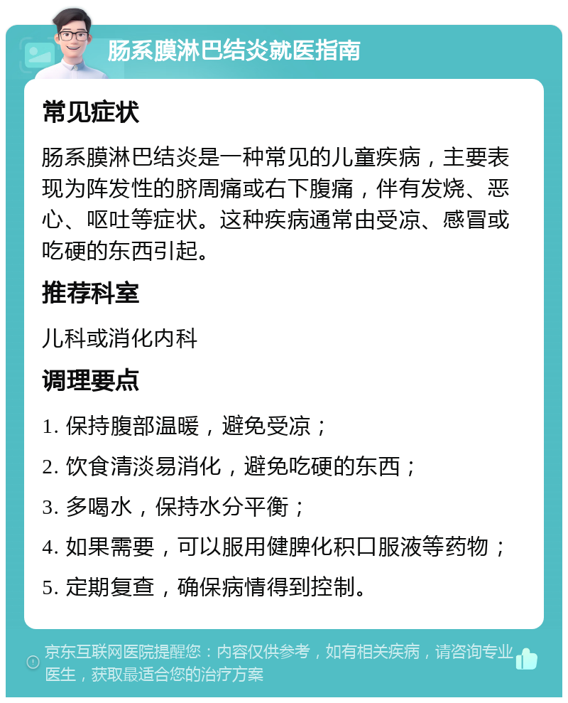 肠系膜淋巴结炎就医指南 常见症状 肠系膜淋巴结炎是一种常见的儿童疾病，主要表现为阵发性的脐周痛或右下腹痛，伴有发烧、恶心、呕吐等症状。这种疾病通常由受凉、感冒或吃硬的东西引起。 推荐科室 儿科或消化内科 调理要点 1. 保持腹部温暖，避免受凉； 2. 饮食清淡易消化，避免吃硬的东西； 3. 多喝水，保持水分平衡； 4. 如果需要，可以服用健脾化积口服液等药物； 5. 定期复查，确保病情得到控制。