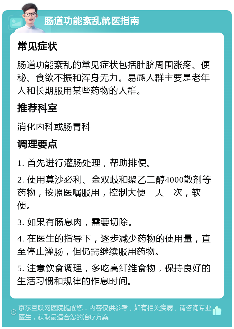 肠道功能紊乱就医指南 常见症状 肠道功能紊乱的常见症状包括肚脐周围涨疼、便秘、食欲不振和浑身无力。易感人群主要是老年人和长期服用某些药物的人群。 推荐科室 消化内科或肠胃科 调理要点 1. 首先进行灌肠处理，帮助排便。 2. 使用莫沙必利、金双歧和聚乙二醇4000散剂等药物，按照医嘱服用，控制大便一天一次，软便。 3. 如果有肠息肉，需要切除。 4. 在医生的指导下，逐步减少药物的使用量，直至停止灌肠，但仍需继续服用药物。 5. 注意饮食调理，多吃高纤维食物，保持良好的生活习惯和规律的作息时间。