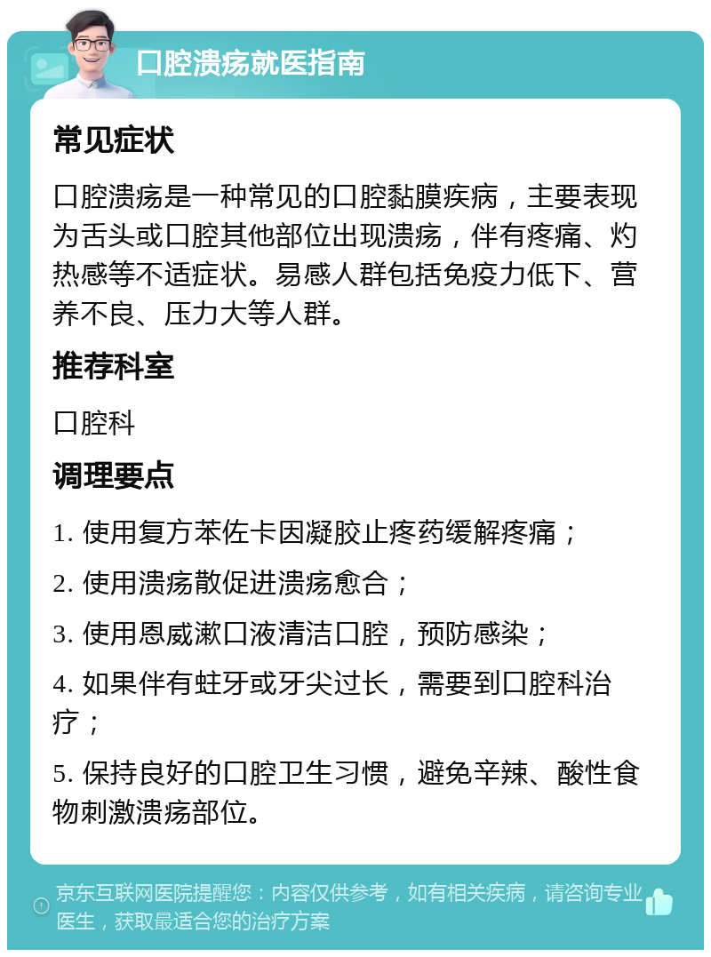 口腔溃疡就医指南 常见症状 口腔溃疡是一种常见的口腔黏膜疾病，主要表现为舌头或口腔其他部位出现溃疡，伴有疼痛、灼热感等不适症状。易感人群包括免疫力低下、营养不良、压力大等人群。 推荐科室 口腔科 调理要点 1. 使用复方苯佐卡因凝胶止疼药缓解疼痛； 2. 使用溃疡散促进溃疡愈合； 3. 使用恩威漱口液清洁口腔，预防感染； 4. 如果伴有蛀牙或牙尖过长，需要到口腔科治疗； 5. 保持良好的口腔卫生习惯，避免辛辣、酸性食物刺激溃疡部位。