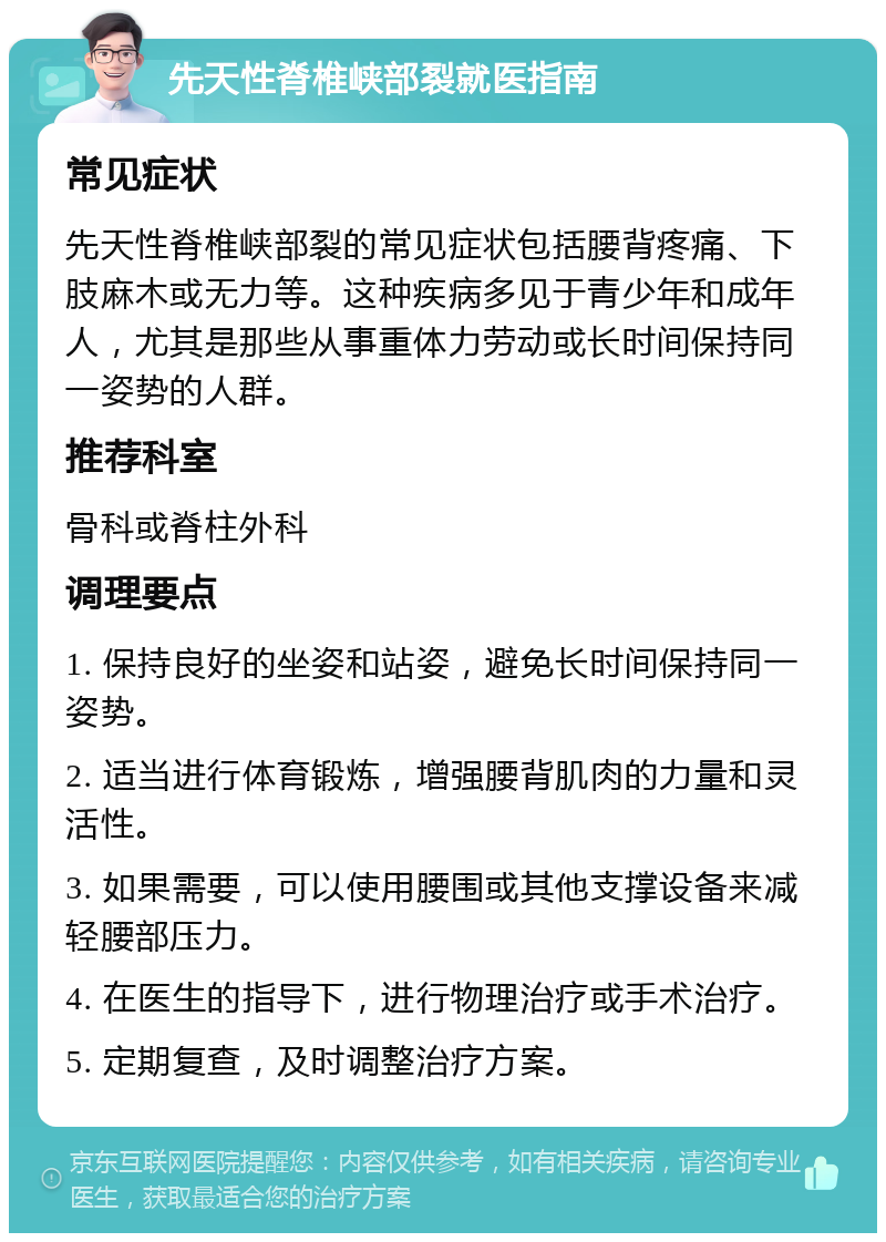 先天性脊椎峡部裂就医指南 常见症状 先天性脊椎峡部裂的常见症状包括腰背疼痛、下肢麻木或无力等。这种疾病多见于青少年和成年人，尤其是那些从事重体力劳动或长时间保持同一姿势的人群。 推荐科室 骨科或脊柱外科 调理要点 1. 保持良好的坐姿和站姿，避免长时间保持同一姿势。 2. 适当进行体育锻炼，增强腰背肌肉的力量和灵活性。 3. 如果需要，可以使用腰围或其他支撑设备来减轻腰部压力。 4. 在医生的指导下，进行物理治疗或手术治疗。 5. 定期复查，及时调整治疗方案。