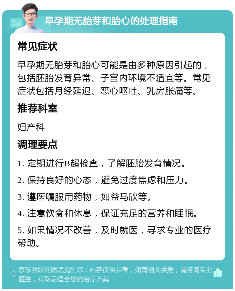 早孕期无胎芽和胎心的处理指南 常见症状 早孕期无胎芽和胎心可能是由多种原因引起的，包括胚胎发育异常、子宫内环境不适宜等。常见症状包括月经延迟、恶心呕吐、乳房胀痛等。 推荐科室 妇产科 调理要点 1. 定期进行B超检查，了解胚胎发育情况。 2. 保持良好的心态，避免过度焦虑和压力。 3. 遵医嘱服用药物，如益马欣等。 4. 注意饮食和休息，保证充足的营养和睡眠。 5. 如果情况不改善，及时就医，寻求专业的医疗帮助。