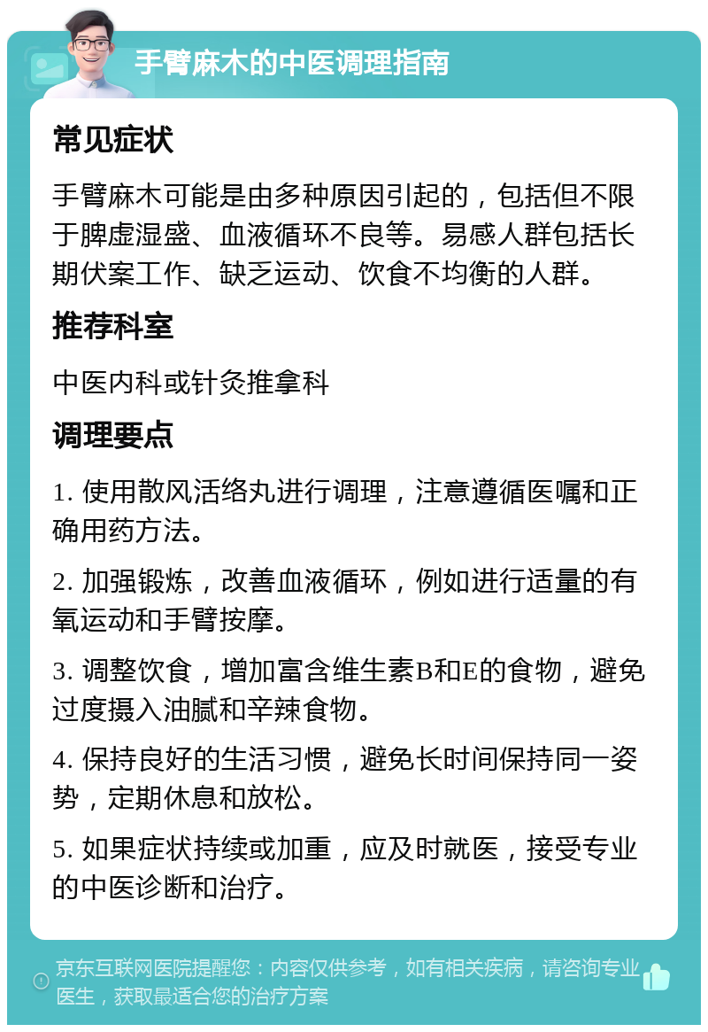 手臂麻木的中医调理指南 常见症状 手臂麻木可能是由多种原因引起的，包括但不限于脾虚湿盛、血液循环不良等。易感人群包括长期伏案工作、缺乏运动、饮食不均衡的人群。 推荐科室 中医内科或针灸推拿科 调理要点 1. 使用散风活络丸进行调理，注意遵循医嘱和正确用药方法。 2. 加强锻炼，改善血液循环，例如进行适量的有氧运动和手臂按摩。 3. 调整饮食，增加富含维生素B和E的食物，避免过度摄入油腻和辛辣食物。 4. 保持良好的生活习惯，避免长时间保持同一姿势，定期休息和放松。 5. 如果症状持续或加重，应及时就医，接受专业的中医诊断和治疗。