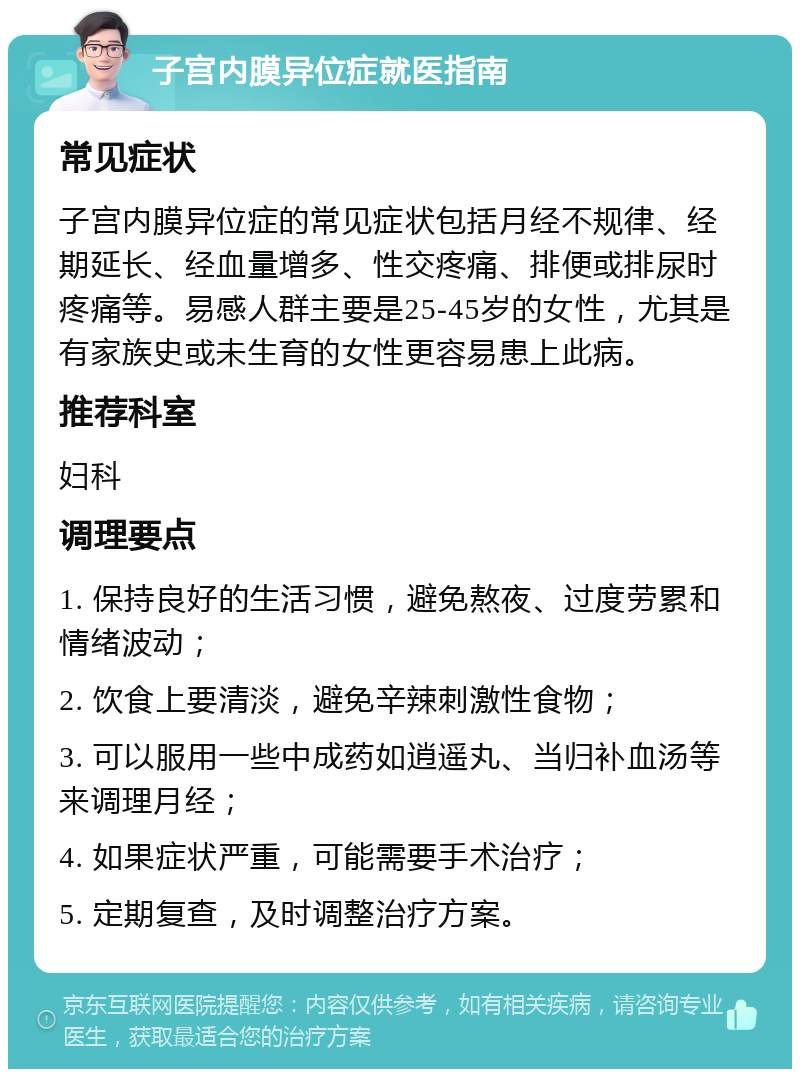 子宫内膜异位症就医指南 常见症状 子宫内膜异位症的常见症状包括月经不规律、经期延长、经血量增多、性交疼痛、排便或排尿时疼痛等。易感人群主要是25-45岁的女性，尤其是有家族史或未生育的女性更容易患上此病。 推荐科室 妇科 调理要点 1. 保持良好的生活习惯，避免熬夜、过度劳累和情绪波动； 2. 饮食上要清淡，避免辛辣刺激性食物； 3. 可以服用一些中成药如逍遥丸、当归补血汤等来调理月经； 4. 如果症状严重，可能需要手术治疗； 5. 定期复查，及时调整治疗方案。