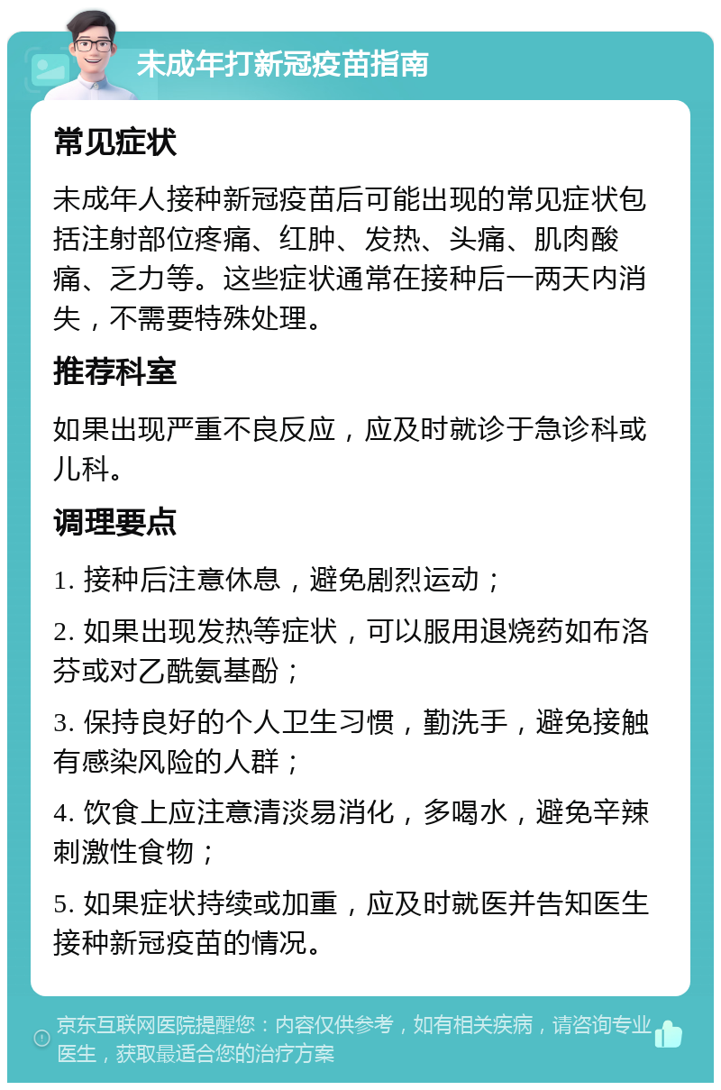 未成年打新冠疫苗指南 常见症状 未成年人接种新冠疫苗后可能出现的常见症状包括注射部位疼痛、红肿、发热、头痛、肌肉酸痛、乏力等。这些症状通常在接种后一两天内消失，不需要特殊处理。 推荐科室 如果出现严重不良反应，应及时就诊于急诊科或儿科。 调理要点 1. 接种后注意休息，避免剧烈运动； 2. 如果出现发热等症状，可以服用退烧药如布洛芬或对乙酰氨基酚； 3. 保持良好的个人卫生习惯，勤洗手，避免接触有感染风险的人群； 4. 饮食上应注意清淡易消化，多喝水，避免辛辣刺激性食物； 5. 如果症状持续或加重，应及时就医并告知医生接种新冠疫苗的情况。