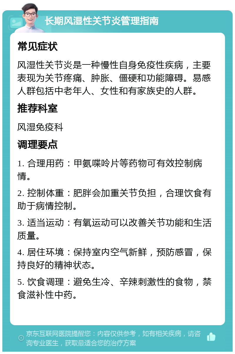 长期风湿性关节炎管理指南 常见症状 风湿性关节炎是一种慢性自身免疫性疾病，主要表现为关节疼痛、肿胀、僵硬和功能障碍。易感人群包括中老年人、女性和有家族史的人群。 推荐科室 风湿免疫科 调理要点 1. 合理用药：甲氨喋呤片等药物可有效控制病情。 2. 控制体重：肥胖会加重关节负担，合理饮食有助于病情控制。 3. 适当运动：有氧运动可以改善关节功能和生活质量。 4. 居住环境：保持室内空气新鲜，预防感冒，保持良好的精神状态。 5. 饮食调理：避免生冷、辛辣刺激性的食物，禁食滋补性中药。