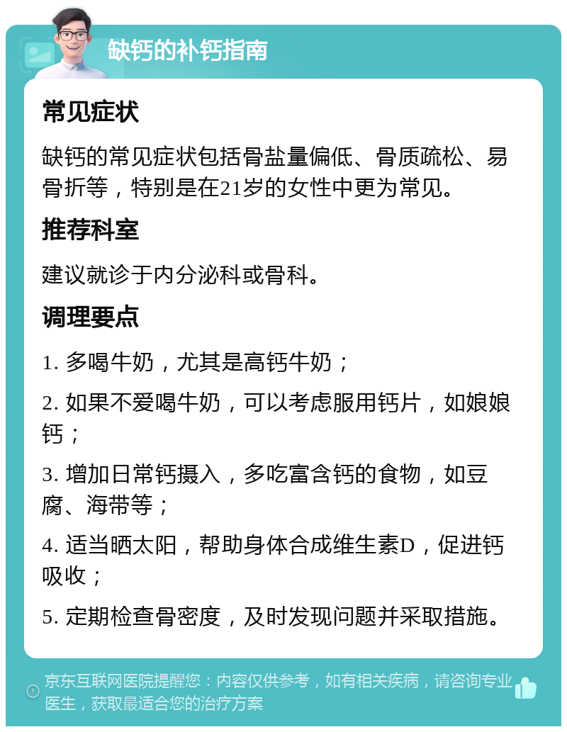 缺钙的补钙指南 常见症状 缺钙的常见症状包括骨盐量偏低、骨质疏松、易骨折等，特别是在21岁的女性中更为常见。 推荐科室 建议就诊于内分泌科或骨科。 调理要点 1. 多喝牛奶，尤其是高钙牛奶； 2. 如果不爱喝牛奶，可以考虑服用钙片，如娘娘钙； 3. 增加日常钙摄入，多吃富含钙的食物，如豆腐、海带等； 4. 适当晒太阳，帮助身体合成维生素D，促进钙吸收； 5. 定期检查骨密度，及时发现问题并采取措施。