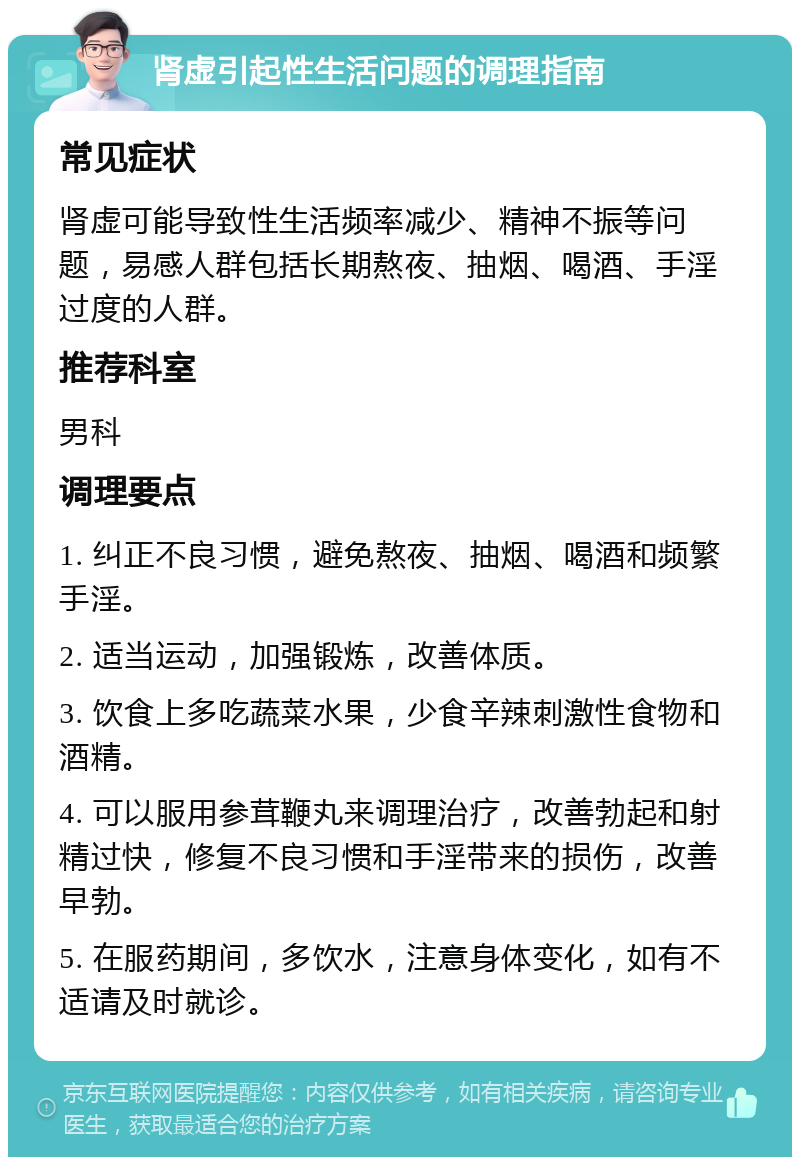 肾虚引起性生活问题的调理指南 常见症状 肾虚可能导致性生活频率减少、精神不振等问题，易感人群包括长期熬夜、抽烟、喝酒、手淫过度的人群。 推荐科室 男科 调理要点 1. 纠正不良习惯，避免熬夜、抽烟、喝酒和频繁手淫。 2. 适当运动，加强锻炼，改善体质。 3. 饮食上多吃蔬菜水果，少食辛辣刺激性食物和酒精。 4. 可以服用参茸鞭丸来调理治疗，改善勃起和射精过快，修复不良习惯和手淫带来的损伤，改善早勃。 5. 在服药期间，多饮水，注意身体变化，如有不适请及时就诊。