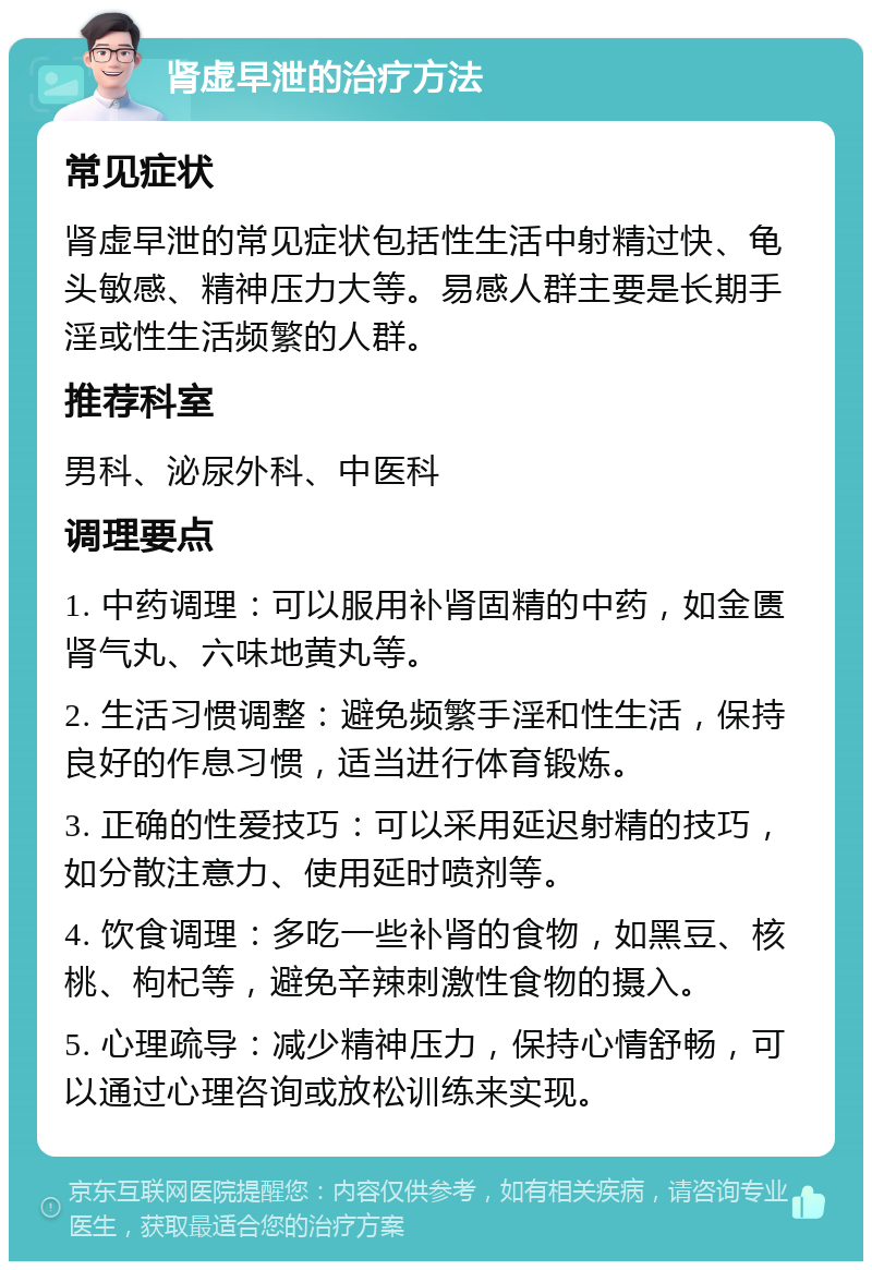 肾虚早泄的治疗方法 常见症状 肾虚早泄的常见症状包括性生活中射精过快、龟头敏感、精神压力大等。易感人群主要是长期手淫或性生活频繁的人群。 推荐科室 男科、泌尿外科、中医科 调理要点 1. 中药调理：可以服用补肾固精的中药，如金匮肾气丸、六味地黄丸等。 2. 生活习惯调整：避免频繁手淫和性生活，保持良好的作息习惯，适当进行体育锻炼。 3. 正确的性爱技巧：可以采用延迟射精的技巧，如分散注意力、使用延时喷剂等。 4. 饮食调理：多吃一些补肾的食物，如黑豆、核桃、枸杞等，避免辛辣刺激性食物的摄入。 5. 心理疏导：减少精神压力，保持心情舒畅，可以通过心理咨询或放松训练来实现。