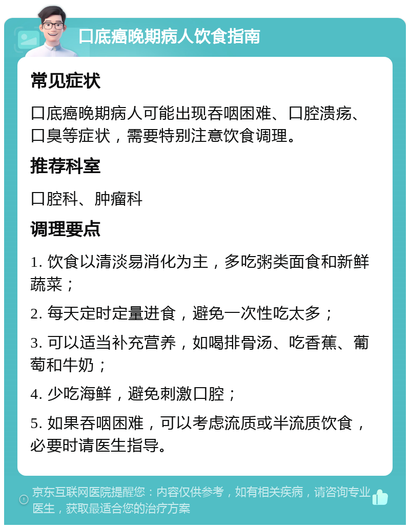 口底癌晚期病人饮食指南 常见症状 口底癌晚期病人可能出现吞咽困难、口腔溃疡、口臭等症状，需要特别注意饮食调理。 推荐科室 口腔科、肿瘤科 调理要点 1. 饮食以清淡易消化为主，多吃粥类面食和新鲜蔬菜； 2. 每天定时定量进食，避免一次性吃太多； 3. 可以适当补充营养，如喝排骨汤、吃香蕉、葡萄和牛奶； 4. 少吃海鲜，避免刺激口腔； 5. 如果吞咽困难，可以考虑流质或半流质饮食，必要时请医生指导。