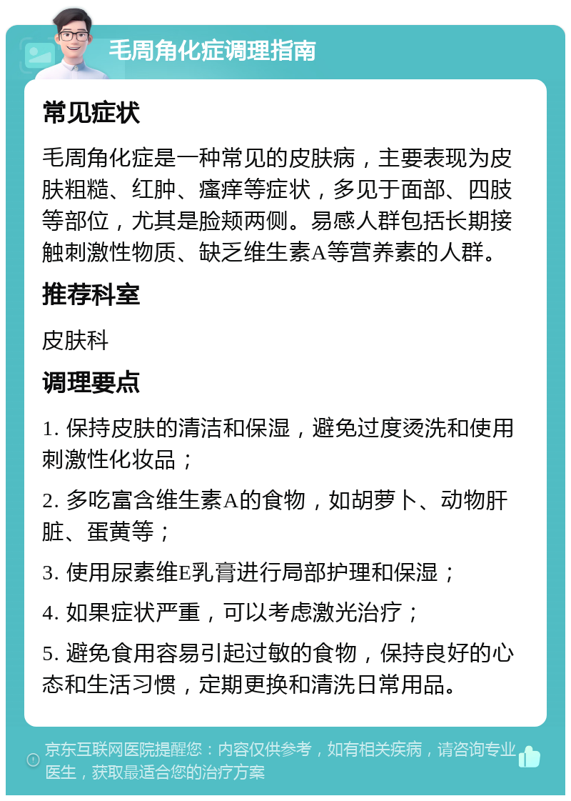 毛周角化症调理指南 常见症状 毛周角化症是一种常见的皮肤病，主要表现为皮肤粗糙、红肿、瘙痒等症状，多见于面部、四肢等部位，尤其是脸颊两侧。易感人群包括长期接触刺激性物质、缺乏维生素A等营养素的人群。 推荐科室 皮肤科 调理要点 1. 保持皮肤的清洁和保湿，避免过度烫洗和使用刺激性化妆品； 2. 多吃富含维生素A的食物，如胡萝卜、动物肝脏、蛋黄等； 3. 使用尿素维E乳膏进行局部护理和保湿； 4. 如果症状严重，可以考虑激光治疗； 5. 避免食用容易引起过敏的食物，保持良好的心态和生活习惯，定期更换和清洗日常用品。