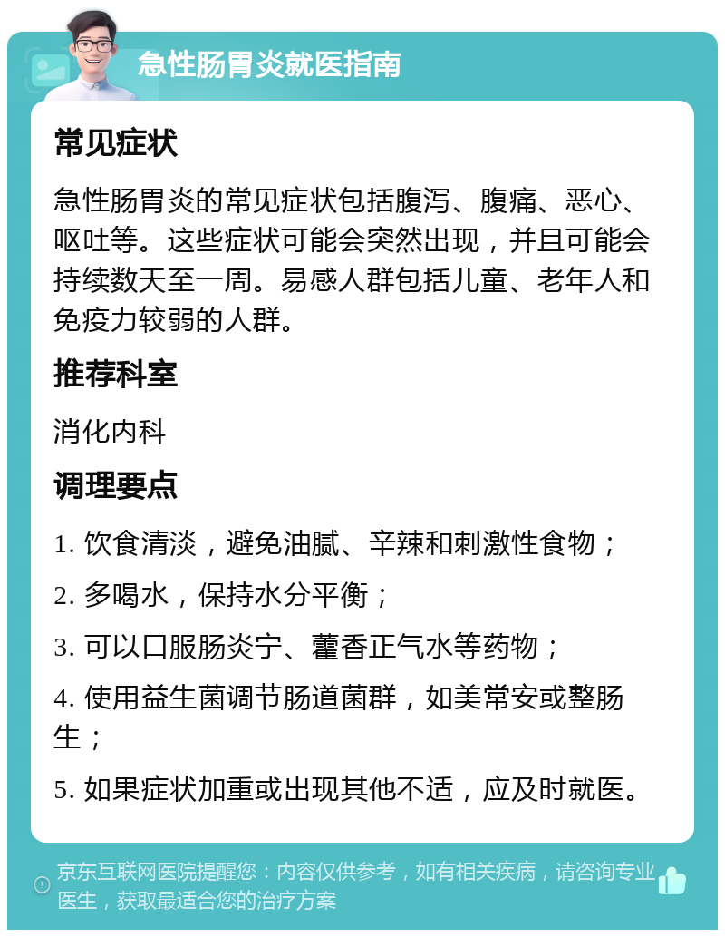 急性肠胃炎就医指南 常见症状 急性肠胃炎的常见症状包括腹泻、腹痛、恶心、呕吐等。这些症状可能会突然出现，并且可能会持续数天至一周。易感人群包括儿童、老年人和免疫力较弱的人群。 推荐科室 消化内科 调理要点 1. 饮食清淡，避免油腻、辛辣和刺激性食物； 2. 多喝水，保持水分平衡； 3. 可以口服肠炎宁、藿香正气水等药物； 4. 使用益生菌调节肠道菌群，如美常安或整肠生； 5. 如果症状加重或出现其他不适，应及时就医。