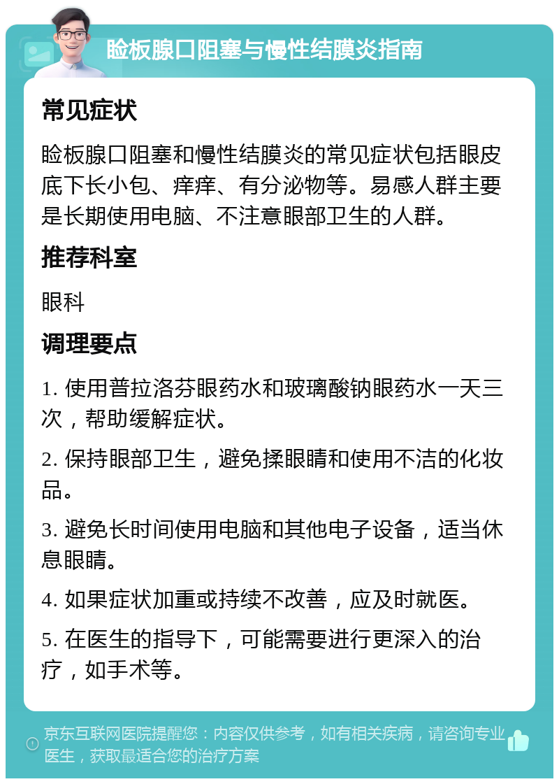 睑板腺口阻塞与慢性结膜炎指南 常见症状 睑板腺口阻塞和慢性结膜炎的常见症状包括眼皮底下长小包、痒痒、有分泌物等。易感人群主要是长期使用电脑、不注意眼部卫生的人群。 推荐科室 眼科 调理要点 1. 使用普拉洛芬眼药水和玻璃酸钠眼药水一天三次，帮助缓解症状。 2. 保持眼部卫生，避免揉眼睛和使用不洁的化妆品。 3. 避免长时间使用电脑和其他电子设备，适当休息眼睛。 4. 如果症状加重或持续不改善，应及时就医。 5. 在医生的指导下，可能需要进行更深入的治疗，如手术等。