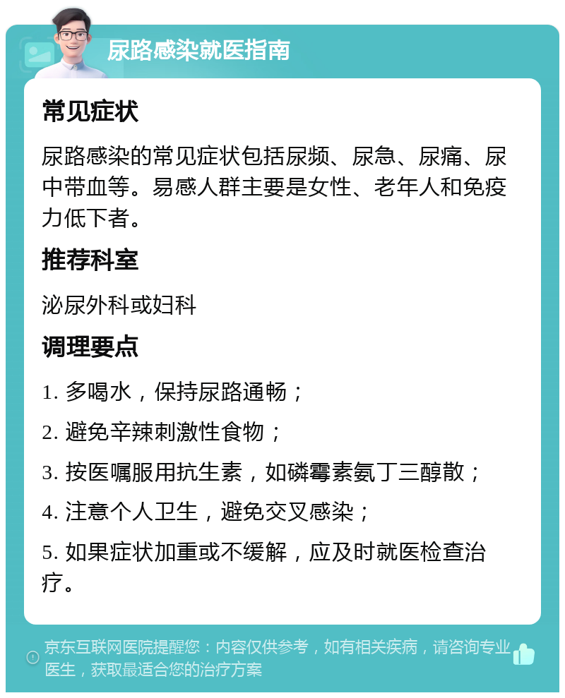 尿路感染就医指南 常见症状 尿路感染的常见症状包括尿频、尿急、尿痛、尿中带血等。易感人群主要是女性、老年人和免疫力低下者。 推荐科室 泌尿外科或妇科 调理要点 1. 多喝水，保持尿路通畅； 2. 避免辛辣刺激性食物； 3. 按医嘱服用抗生素，如磷霉素氨丁三醇散； 4. 注意个人卫生，避免交叉感染； 5. 如果症状加重或不缓解，应及时就医检查治疗。