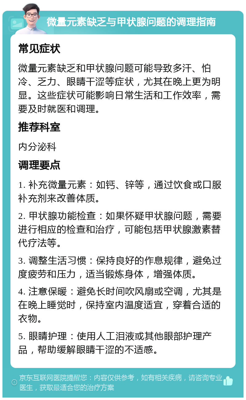 微量元素缺乏与甲状腺问题的调理指南 常见症状 微量元素缺乏和甲状腺问题可能导致多汗、怕冷、乏力、眼睛干涩等症状，尤其在晚上更为明显。这些症状可能影响日常生活和工作效率，需要及时就医和调理。 推荐科室 内分泌科 调理要点 1. 补充微量元素：如钙、锌等，通过饮食或口服补充剂来改善体质。 2. 甲状腺功能检查：如果怀疑甲状腺问题，需要进行相应的检查和治疗，可能包括甲状腺激素替代疗法等。 3. 调整生活习惯：保持良好的作息规律，避免过度疲劳和压力，适当锻炼身体，增强体质。 4. 注意保暖：避免长时间吹风扇或空调，尤其是在晚上睡觉时，保持室内温度适宜，穿着合适的衣物。 5. 眼睛护理：使用人工泪液或其他眼部护理产品，帮助缓解眼睛干涩的不适感。