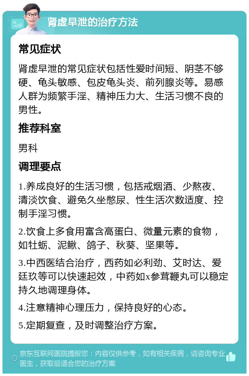 肾虚早泄的治疗方法 常见症状 肾虚早泄的常见症状包括性爱时间短、阴茎不够硬、龟头敏感、包皮龟头炎、前列腺炎等。易感人群为频繁手淫、精神压力大、生活习惯不良的男性。 推荐科室 男科 调理要点 1.养成良好的生活习惯，包括戒烟酒、少熬夜、清淡饮食、避免久坐憋尿、性生活次数适度、控制手淫习惯。 2.饮食上多食用富含高蛋白、微量元素的食物，如牡蛎、泥鳅、鸽子、秋葵、坚果等。 3.中西医结合治疗，西药如必利劲、艾时达、爱廷玖等可以快速起效，中药如x参茸鞭丸可以稳定持久地调理身体。 4.注意精神心理压力，保持良好的心态。 5.定期复查，及时调整治疗方案。