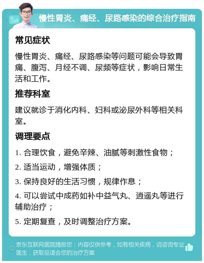 慢性胃炎、痛经、尿路感染的综合治疗指南 常见症状 慢性胃炎、痛经、尿路感染等问题可能会导致胃痛、腹泻、月经不调、尿频等症状，影响日常生活和工作。 推荐科室 建议就诊于消化内科、妇科或泌尿外科等相关科室。 调理要点 1. 合理饮食，避免辛辣、油腻等刺激性食物； 2. 适当运动，增强体质； 3. 保持良好的生活习惯，规律作息； 4. 可以尝试中成药如补中益气丸、逍遥丸等进行辅助治疗； 5. 定期复查，及时调整治疗方案。