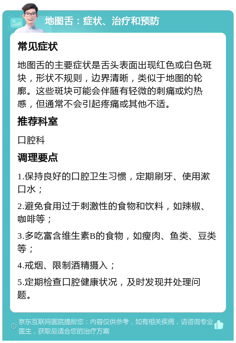 地图舌：症状、治疗和预防 常见症状 地图舌的主要症状是舌头表面出现红色或白色斑块，形状不规则，边界清晰，类似于地图的轮廓。这些斑块可能会伴随有轻微的刺痛或灼热感，但通常不会引起疼痛或其他不适。 推荐科室 口腔科 调理要点 1.保持良好的口腔卫生习惯，定期刷牙、使用漱口水； 2.避免食用过于刺激性的食物和饮料，如辣椒、咖啡等； 3.多吃富含维生素B的食物，如瘦肉、鱼类、豆类等； 4.戒烟、限制酒精摄入； 5.定期检查口腔健康状况，及时发现并处理问题。