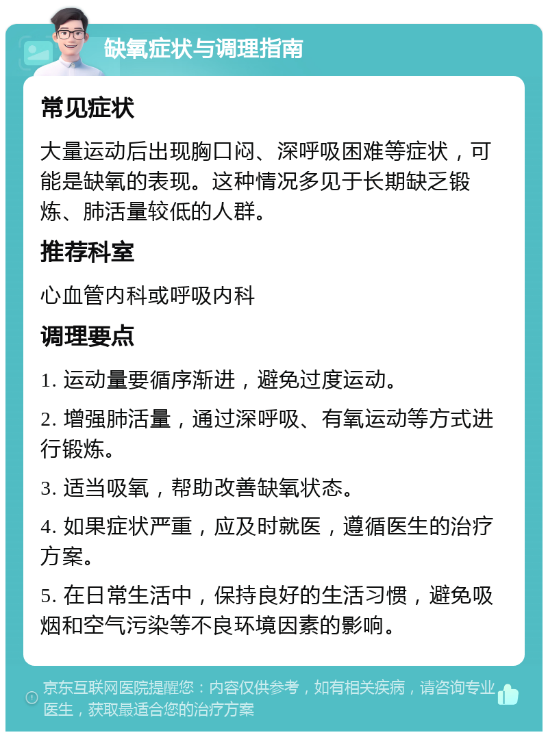 缺氧症状与调理指南 常见症状 大量运动后出现胸口闷、深呼吸困难等症状，可能是缺氧的表现。这种情况多见于长期缺乏锻炼、肺活量较低的人群。 推荐科室 心血管内科或呼吸内科 调理要点 1. 运动量要循序渐进，避免过度运动。 2. 增强肺活量，通过深呼吸、有氧运动等方式进行锻炼。 3. 适当吸氧，帮助改善缺氧状态。 4. 如果症状严重，应及时就医，遵循医生的治疗方案。 5. 在日常生活中，保持良好的生活习惯，避免吸烟和空气污染等不良环境因素的影响。