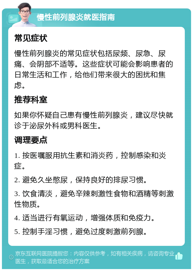 慢性前列腺炎就医指南 常见症状 慢性前列腺炎的常见症状包括尿频、尿急、尿痛、会阴部不适等。这些症状可能会影响患者的日常生活和工作，给他们带来很大的困扰和焦虑。 推荐科室 如果你怀疑自己患有慢性前列腺炎，建议尽快就诊于泌尿外科或男科医生。 调理要点 1. 按医嘱服用抗生素和消炎药，控制感染和炎症。 2. 避免久坐憋尿，保持良好的排尿习惯。 3. 饮食清淡，避免辛辣刺激性食物和酒精等刺激性物质。 4. 适当进行有氧运动，增强体质和免疫力。 5. 控制手淫习惯，避免过度刺激前列腺。