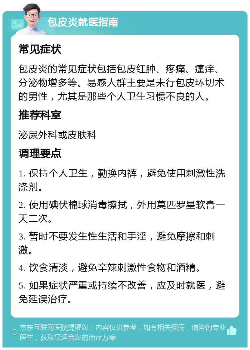 包皮炎就医指南 常见症状 包皮炎的常见症状包括包皮红肿、疼痛、瘙痒、分泌物增多等。易感人群主要是未行包皮环切术的男性，尤其是那些个人卫生习惯不良的人。 推荐科室 泌尿外科或皮肤科 调理要点 1. 保持个人卫生，勤换内裤，避免使用刺激性洗涤剂。 2. 使用碘伏棉球消毒擦拭，外用莫匹罗星软膏一天二次。 3. 暂时不要发生性生活和手淫，避免摩擦和刺激。 4. 饮食清淡，避免辛辣刺激性食物和酒精。 5. 如果症状严重或持续不改善，应及时就医，避免延误治疗。