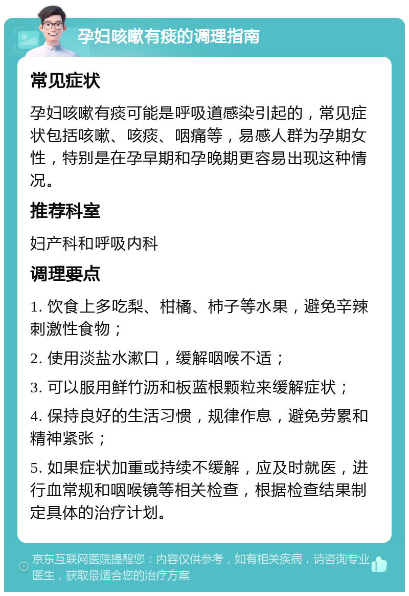 孕妇咳嗽有痰的调理指南 常见症状 孕妇咳嗽有痰可能是呼吸道感染引起的，常见症状包括咳嗽、咳痰、咽痛等，易感人群为孕期女性，特别是在孕早期和孕晚期更容易出现这种情况。 推荐科室 妇产科和呼吸内科 调理要点 1. 饮食上多吃梨、柑橘、柿子等水果，避免辛辣刺激性食物； 2. 使用淡盐水漱口，缓解咽喉不适； 3. 可以服用鲜竹沥和板蓝根颗粒来缓解症状； 4. 保持良好的生活习惯，规律作息，避免劳累和精神紧张； 5. 如果症状加重或持续不缓解，应及时就医，进行血常规和咽喉镜等相关检查，根据检查结果制定具体的治疗计划。