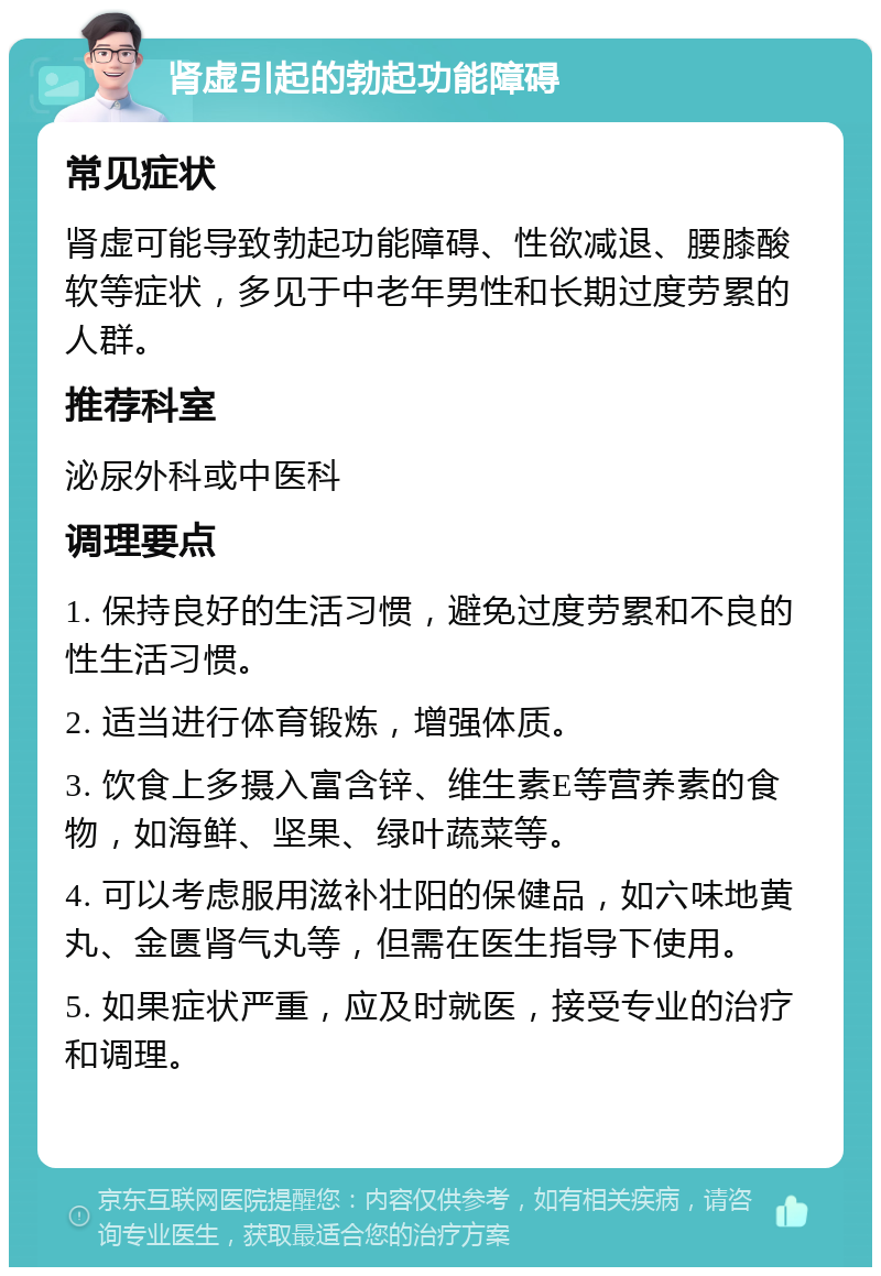 肾虚引起的勃起功能障碍 常见症状 肾虚可能导致勃起功能障碍、性欲减退、腰膝酸软等症状，多见于中老年男性和长期过度劳累的人群。 推荐科室 泌尿外科或中医科 调理要点 1. 保持良好的生活习惯，避免过度劳累和不良的性生活习惯。 2. 适当进行体育锻炼，增强体质。 3. 饮食上多摄入富含锌、维生素E等营养素的食物，如海鲜、坚果、绿叶蔬菜等。 4. 可以考虑服用滋补壮阳的保健品，如六味地黄丸、金匮肾气丸等，但需在医生指导下使用。 5. 如果症状严重，应及时就医，接受专业的治疗和调理。