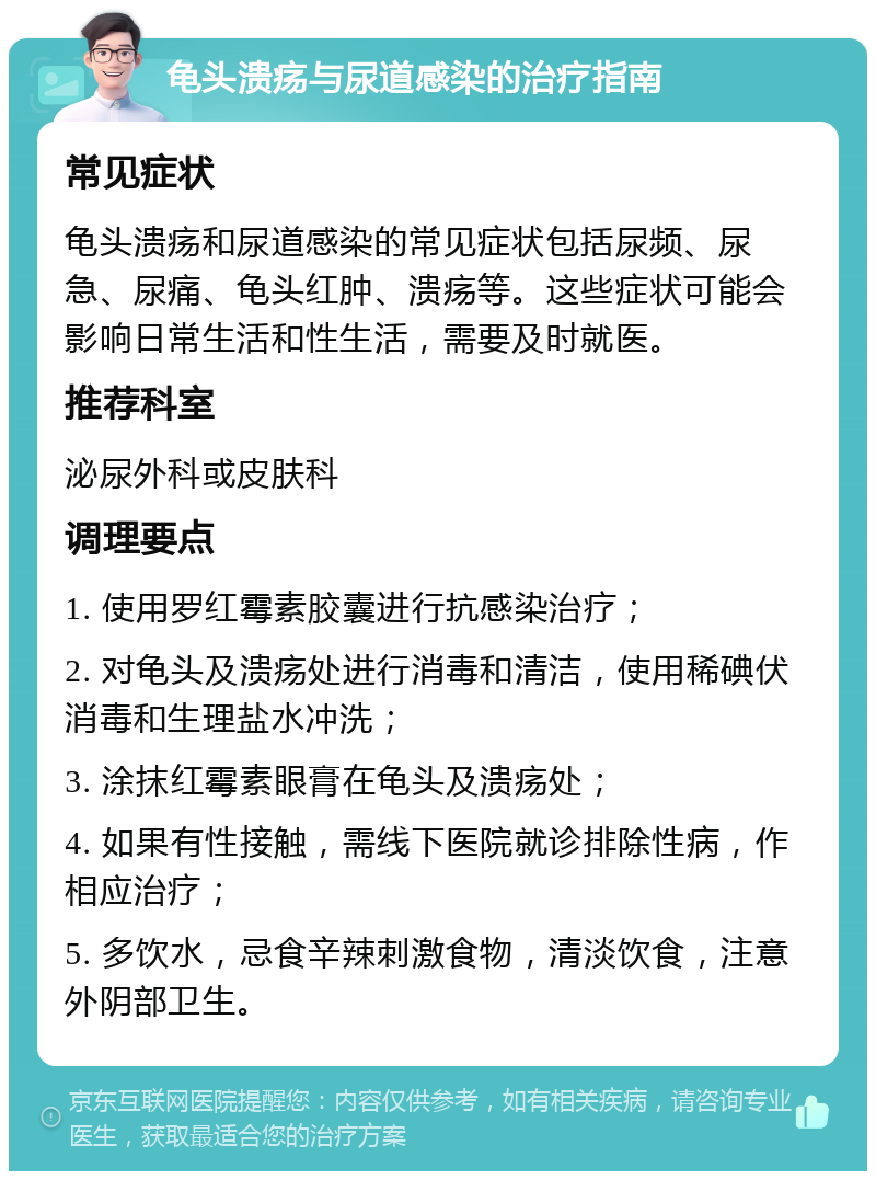 龟头溃疡与尿道感染的治疗指南 常见症状 龟头溃疡和尿道感染的常见症状包括尿频、尿急、尿痛、龟头红肿、溃疡等。这些症状可能会影响日常生活和性生活，需要及时就医。 推荐科室 泌尿外科或皮肤科 调理要点 1. 使用罗红霉素胶囊进行抗感染治疗； 2. 对龟头及溃疡处进行消毒和清洁，使用稀碘伏消毒和生理盐水冲洗； 3. 涂抹红霉素眼膏在龟头及溃疡处； 4. 如果有性接触，需线下医院就诊排除性病，作相应治疗； 5. 多饮水，忌食辛辣刺激食物，清淡饮食，注意外阴部卫生。