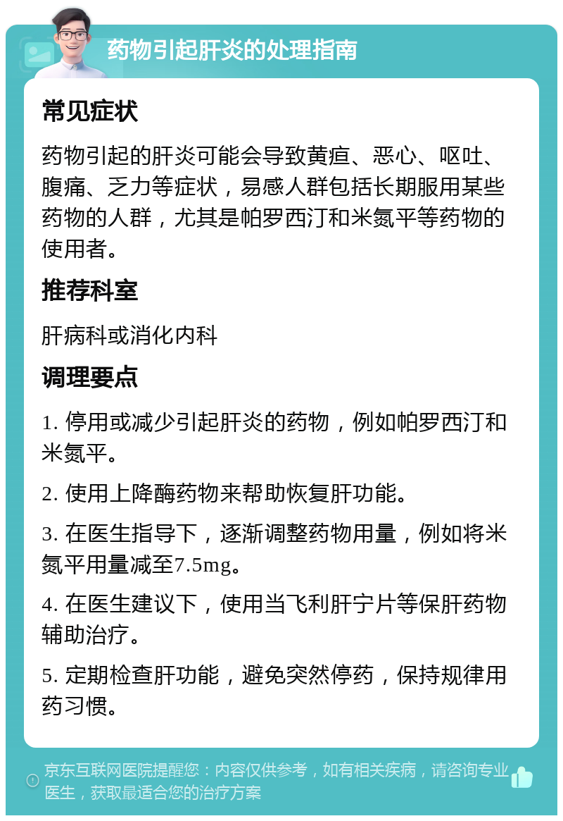 药物引起肝炎的处理指南 常见症状 药物引起的肝炎可能会导致黄疸、恶心、呕吐、腹痛、乏力等症状，易感人群包括长期服用某些药物的人群，尤其是帕罗西汀和米氮平等药物的使用者。 推荐科室 肝病科或消化内科 调理要点 1. 停用或减少引起肝炎的药物，例如帕罗西汀和米氮平。 2. 使用上降酶药物来帮助恢复肝功能。 3. 在医生指导下，逐渐调整药物用量，例如将米氮平用量减至7.5mg。 4. 在医生建议下，使用当飞利肝宁片等保肝药物辅助治疗。 5. 定期检查肝功能，避免突然停药，保持规律用药习惯。