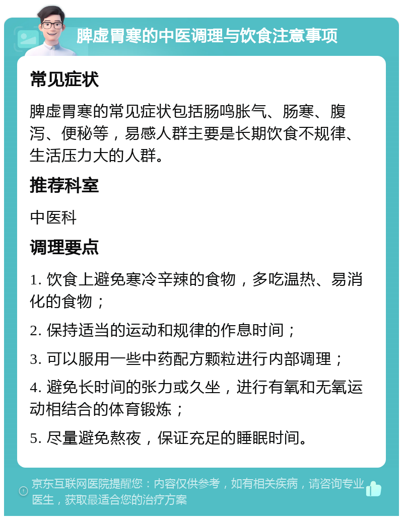 脾虚胃寒的中医调理与饮食注意事项 常见症状 脾虚胃寒的常见症状包括肠鸣胀气、肠寒、腹泻、便秘等，易感人群主要是长期饮食不规律、生活压力大的人群。 推荐科室 中医科 调理要点 1. 饮食上避免寒冷辛辣的食物，多吃温热、易消化的食物； 2. 保持适当的运动和规律的作息时间； 3. 可以服用一些中药配方颗粒进行内部调理； 4. 避免长时间的张力或久坐，进行有氧和无氧运动相结合的体育锻炼； 5. 尽量避免熬夜，保证充足的睡眠时间。