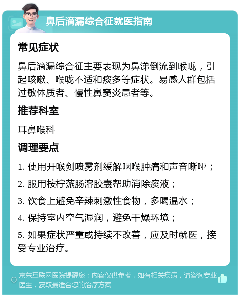 鼻后滴漏综合征就医指南 常见症状 鼻后滴漏综合征主要表现为鼻涕倒流到喉咙，引起咳嗽、喉咙不适和痰多等症状。易感人群包括过敏体质者、慢性鼻窦炎患者等。 推荐科室 耳鼻喉科 调理要点 1. 使用开喉剑喷雾剂缓解咽喉肿痛和声音嘶哑； 2. 服用桉柠蒎肠溶胶囊帮助消除痰液； 3. 饮食上避免辛辣刺激性食物，多喝温水； 4. 保持室内空气湿润，避免干燥环境； 5. 如果症状严重或持续不改善，应及时就医，接受专业治疗。