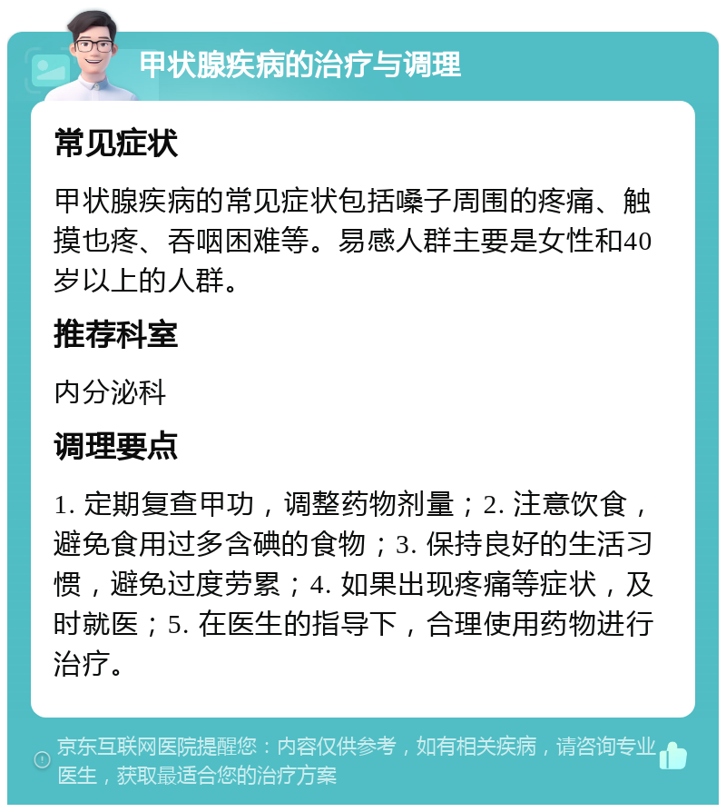 甲状腺疾病的治疗与调理 常见症状 甲状腺疾病的常见症状包括嗓子周围的疼痛、触摸也疼、吞咽困难等。易感人群主要是女性和40岁以上的人群。 推荐科室 内分泌科 调理要点 1. 定期复查甲功，调整药物剂量；2. 注意饮食，避免食用过多含碘的食物；3. 保持良好的生活习惯，避免过度劳累；4. 如果出现疼痛等症状，及时就医；5. 在医生的指导下，合理使用药物进行治疗。