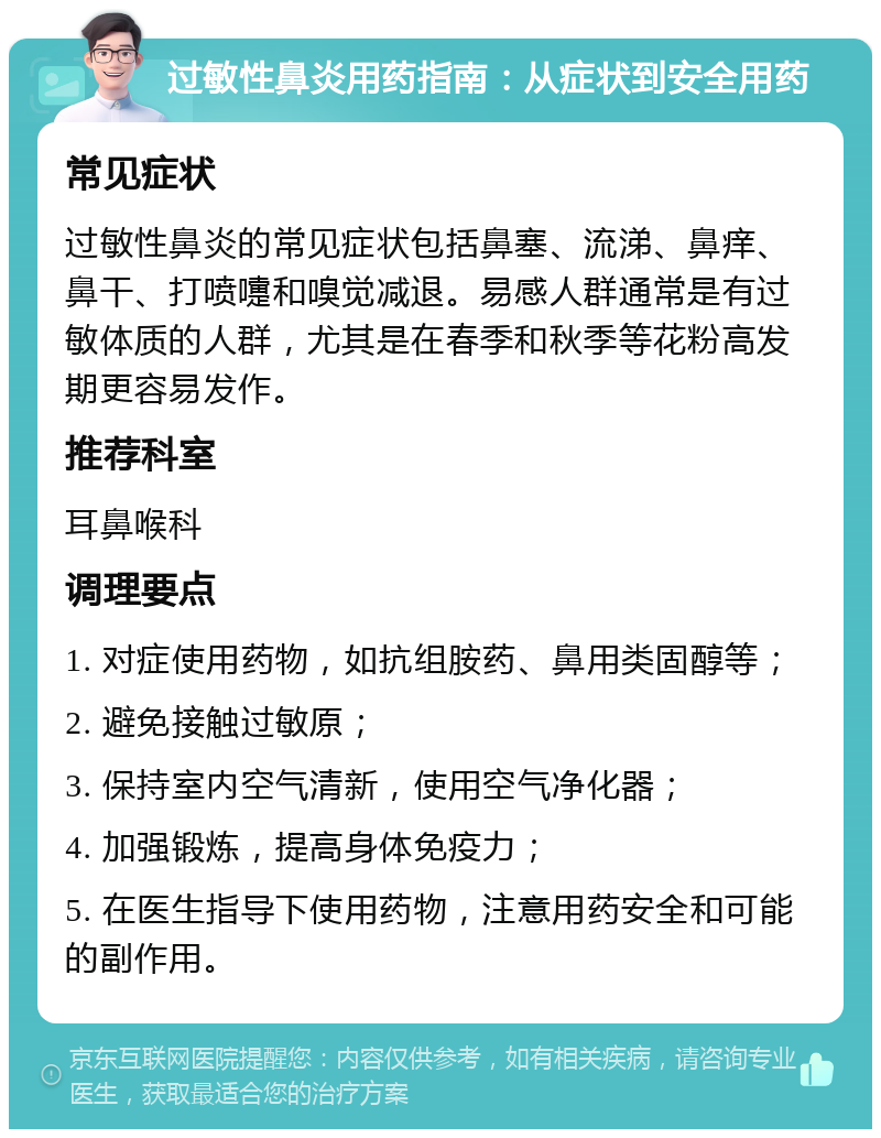 过敏性鼻炎用药指南：从症状到安全用药 常见症状 过敏性鼻炎的常见症状包括鼻塞、流涕、鼻痒、鼻干、打喷嚏和嗅觉减退。易感人群通常是有过敏体质的人群，尤其是在春季和秋季等花粉高发期更容易发作。 推荐科室 耳鼻喉科 调理要点 1. 对症使用药物，如抗组胺药、鼻用类固醇等； 2. 避免接触过敏原； 3. 保持室内空气清新，使用空气净化器； 4. 加强锻炼，提高身体免疫力； 5. 在医生指导下使用药物，注意用药安全和可能的副作用。