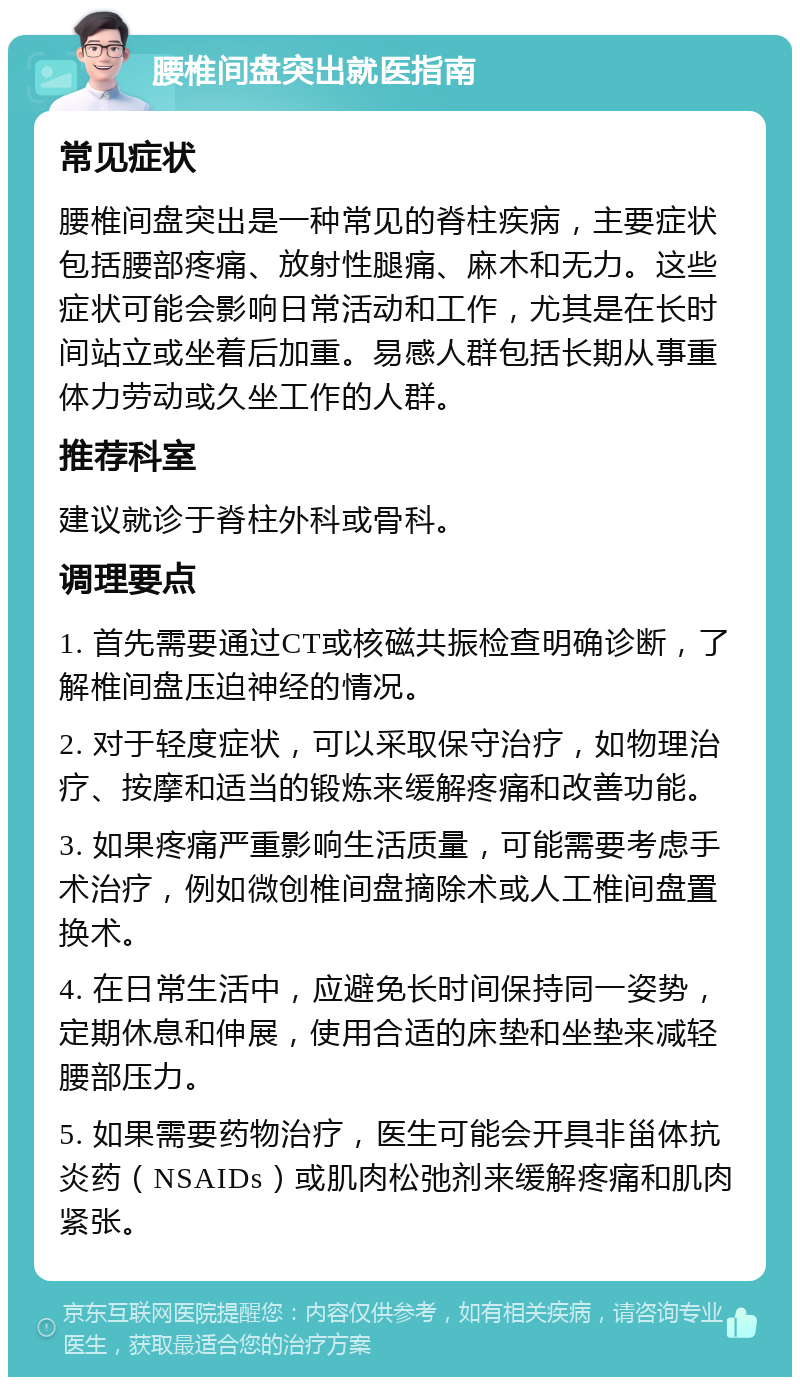 腰椎间盘突出就医指南 常见症状 腰椎间盘突出是一种常见的脊柱疾病，主要症状包括腰部疼痛、放射性腿痛、麻木和无力。这些症状可能会影响日常活动和工作，尤其是在长时间站立或坐着后加重。易感人群包括长期从事重体力劳动或久坐工作的人群。 推荐科室 建议就诊于脊柱外科或骨科。 调理要点 1. 首先需要通过CT或核磁共振检查明确诊断，了解椎间盘压迫神经的情况。 2. 对于轻度症状，可以采取保守治疗，如物理治疗、按摩和适当的锻炼来缓解疼痛和改善功能。 3. 如果疼痛严重影响生活质量，可能需要考虑手术治疗，例如微创椎间盘摘除术或人工椎间盘置换术。 4. 在日常生活中，应避免长时间保持同一姿势，定期休息和伸展，使用合适的床垫和坐垫来减轻腰部压力。 5. 如果需要药物治疗，医生可能会开具非甾体抗炎药（NSAIDs）或肌肉松弛剂来缓解疼痛和肌肉紧张。