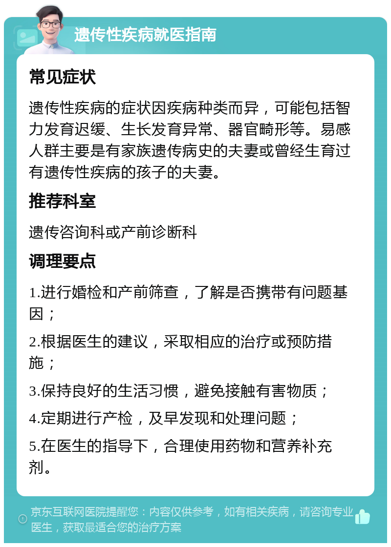 遗传性疾病就医指南 常见症状 遗传性疾病的症状因疾病种类而异，可能包括智力发育迟缓、生长发育异常、器官畸形等。易感人群主要是有家族遗传病史的夫妻或曾经生育过有遗传性疾病的孩子的夫妻。 推荐科室 遗传咨询科或产前诊断科 调理要点 1.进行婚检和产前筛查，了解是否携带有问题基因； 2.根据医生的建议，采取相应的治疗或预防措施； 3.保持良好的生活习惯，避免接触有害物质； 4.定期进行产检，及早发现和处理问题； 5.在医生的指导下，合理使用药物和营养补充剂。